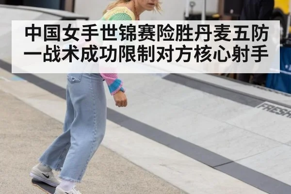中国女手世锦赛险胜丹麦五防一战术成功限制对方核心射手