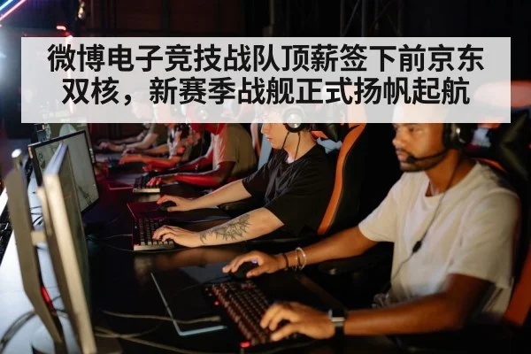 微博电子竞技战队顶薪签下前京东双核，新赛季战舰正式扬帆起航